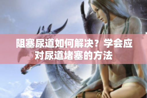 阻塞尿道如何解決？學(xué)會應(yīng)對尿道堵塞的方法