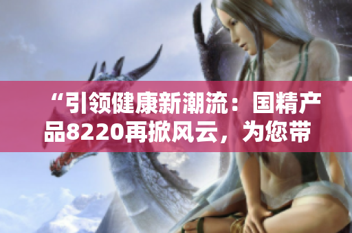 “引領(lǐng)健康新潮流：國精產(chǎn)品8220再掀風(fēng)云，為您帶來全新體驗(yàn)！”
