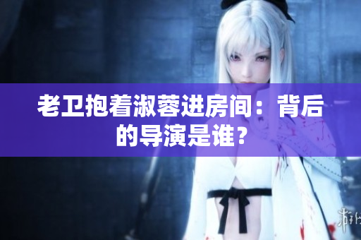 老衛(wèi)抱著淑蓉進(jìn)房間：背后的導(dǎo)演是誰(shuí)？