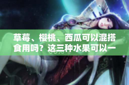 草莓、櫻桃、西瓜可以混搭食用嗎？這三種水果可以一起吃嗎？