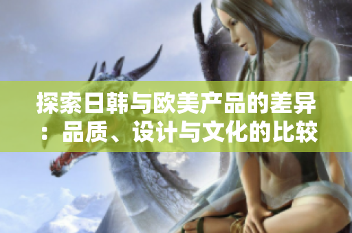 探索日韓與歐美產(chǎn)品的差異：品質(zhì)、設(shè)計(jì)與文化的比較