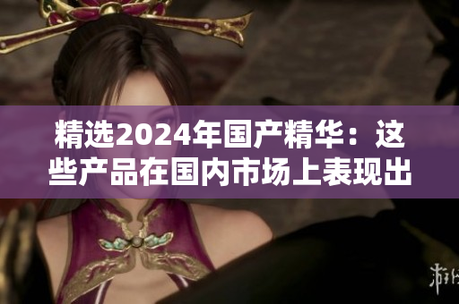 精選2024年國產(chǎn)精華：這些產(chǎn)品在國內市場上表現(xiàn)出色，值得一試
