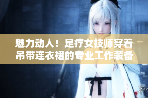 魅力動(dòng)人！足療女技師穿著吊帶連衣裙的專業(yè)工作裝備