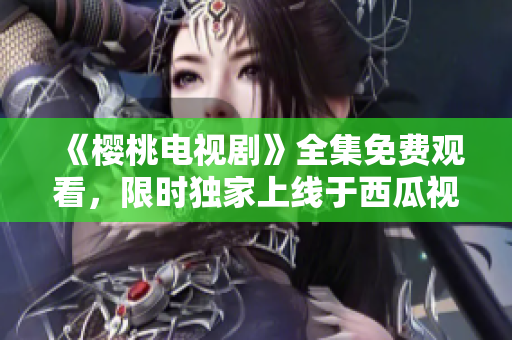 《櫻桃電視劇》全集免費觀看，限時獨家上線于西瓜視頻平臺！