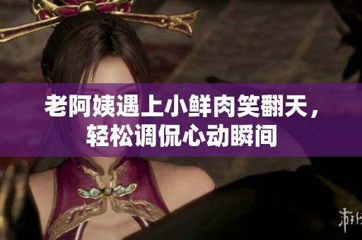 老阿姨遇上小鮮肉笑翻天，輕松調(diào)侃心動瞬間