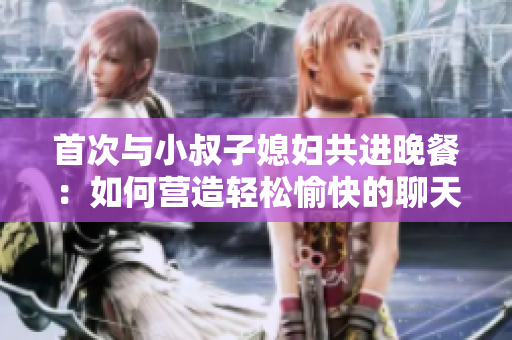 首次與小叔子媳婦共進(jìn)晚餐：如何營造輕松愉快的聊天氛圍？