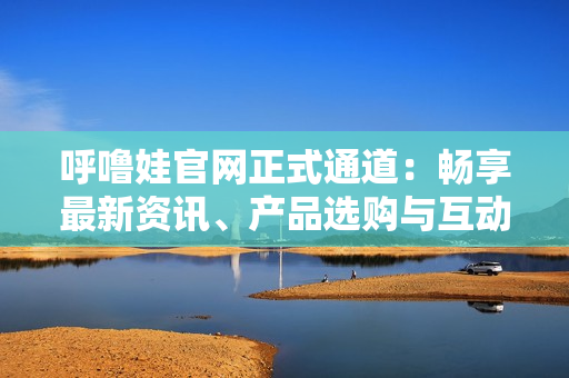 呼嚕娃官網(wǎng)正式通道：暢享最新資訊、產(chǎn)品選購與互動(dòng)社區(qū)