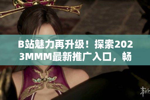 B站魅力再升級！探索2023MMM最新推廣入口，暢享全新體驗