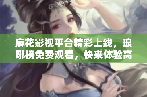 麻花影視平臺精彩上線，瑯琊榜免費觀看，快來體驗高品質影視娛樂絡