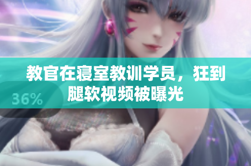 教官在寢室教訓(xùn)學(xué)員，狂到腿軟視頻被曝光