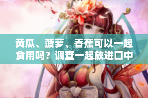 黃瓜、菠蘿、香蕉可以一起食用嗎？調(diào)查一起放進口中的效果！