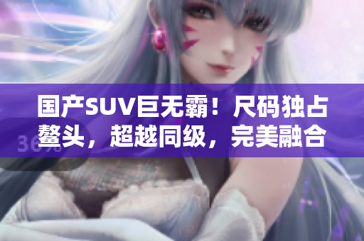 國(guó)產(chǎn)SUV巨無(wú)霸！尺碼獨(dú)占鰲頭，超越同級(jí)，完美融合空間與性能