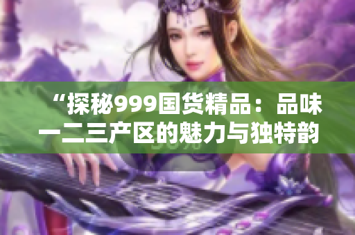 “探秘999國貨精品：品味一二三產區(qū)的魅力與獨特韻味”
