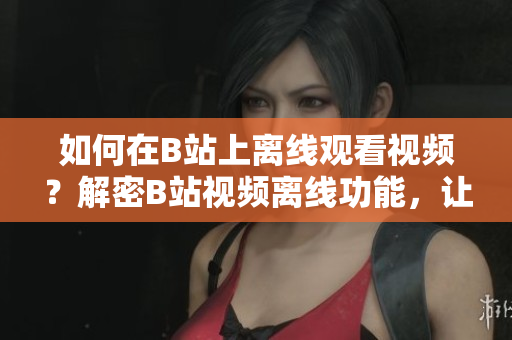 如何在B站上離線觀看視頻？解密B站視頻離線功能，讓你可隨時(shí)隨地暢享精彩內(nèi)容
