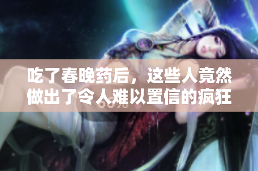 吃了春晚藥后，這些人竟然做出了令人難以置信的瘋狂舉動