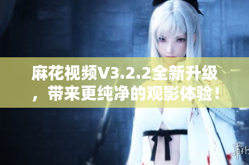 麻花視頻V3.2.2全新升級，帶來更純凈的觀影體驗(yàn)！