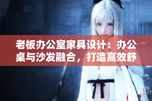 老板辦公室家具設(shè)計(jì)：辦公桌與沙發(fā)融合，打造高效舒適辦公環(huán)境