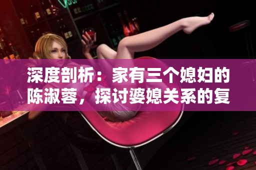 深度剖析：家有三個媳婦的陳淑蓉，探討婆媳關(guān)系的復(fù)雜性