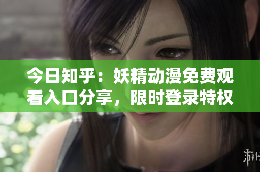 今日知乎：妖精動漫免費觀看入口分享，限時登錄特權(quán)！