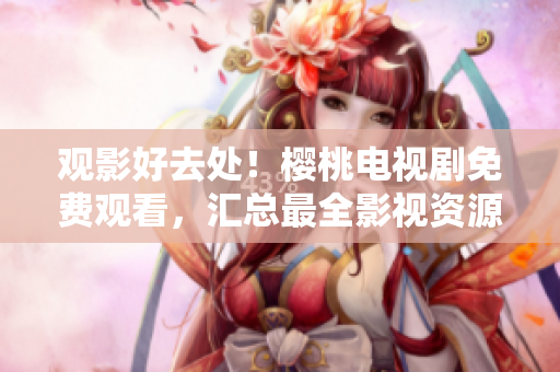 觀影好去處！櫻桃電視劇免費觀看，匯總最全影視資源大集合