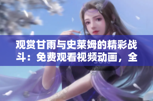 觀賞甘雨與史萊姆的精彩戰(zhàn)斗：免費觀看視頻動畫，全情沉浸其中！