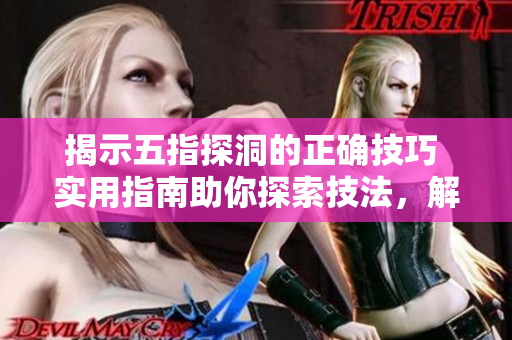 揭示五指探洞的正確技巧 實(shí)用指南助你探索技法，解密技術(shù)要訣