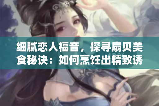 細膩戀人福音，探尋扇貝美食秘訣：如何烹飪出精致誘人的扇貝佳肴
