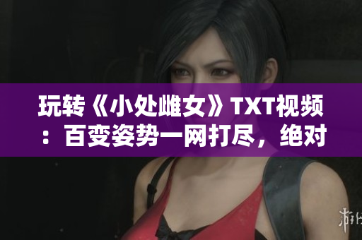 玩轉(zhuǎn)《小處雌女》TXT視頻：百變姿勢一網(wǎng)打盡，絕對好看！