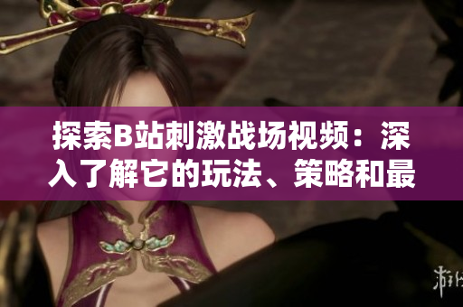 探索B站刺激戰(zhàn)場視頻：深入了解它的玩法、策略和最新資訊