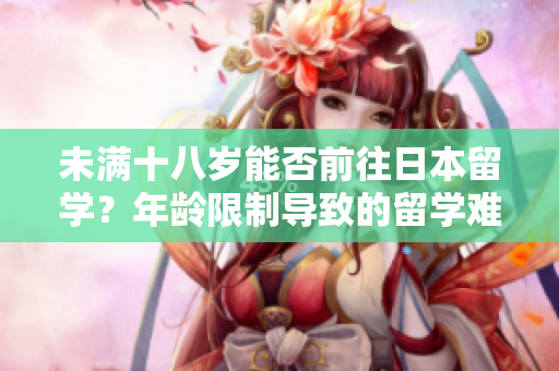 未滿十八歲能否前往日本留學(xué)？年齡限制導(dǎo)致的留學(xué)難題