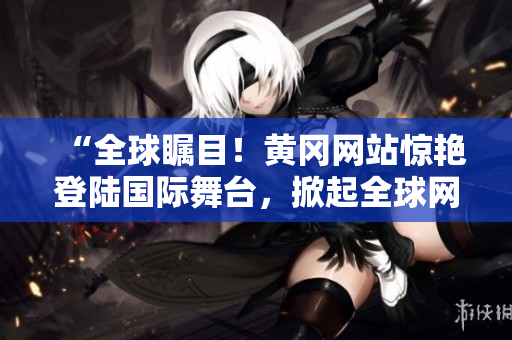 “全球矚目！黃岡網(wǎng)站驚艷登陸國際舞臺(tái)，掀起全球網(wǎng)絡(luò)熱潮！”