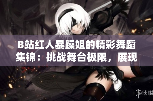B站紅人暴躁姐的精彩舞蹈集錦：挑戰(zhàn)舞臺(tái)極限，展現(xiàn)獨(dú)特魅力
