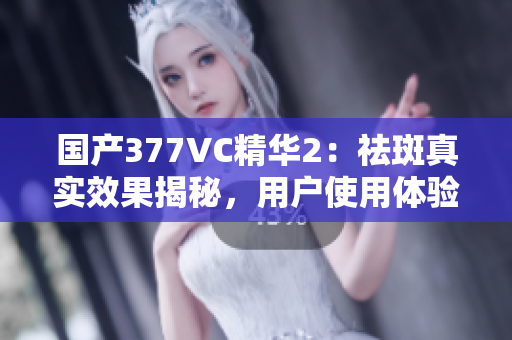國產(chǎn)377VC精華2：祛斑真實(shí)效果揭秘，用戶使用體驗分享