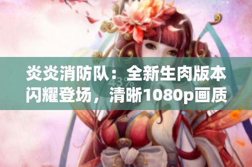 炎炎消防隊：全新生肉版本閃耀登場，清晰1080p畫質(zhì)帶來全新觀感