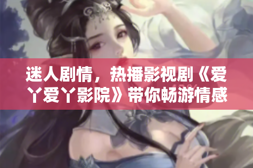 迷人劇情，熱播影視劇《愛丫愛丫影院》帶你暢游情感世界