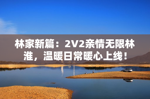 林家新篇：2V2親情無限林淮，溫暖日常暖心上線！