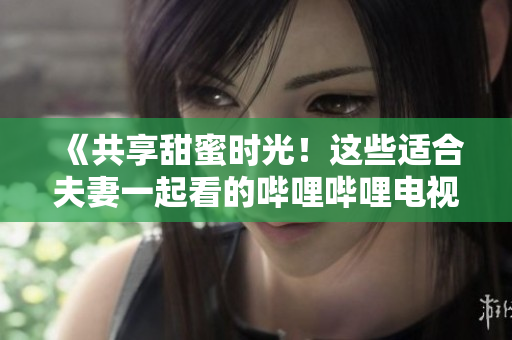 《共享甜蜜時(shí)光！這些適合夫妻一起看的嗶哩嗶哩電視劇值得收藏！》