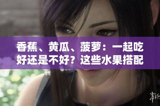 香蕉、黃瓜、菠蘿：一起吃好還是不好？這些水果搭配是否合適？