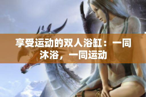 享受運(yùn)動(dòng)的雙人浴缸：一同沐浴，一同運(yùn)動(dòng)