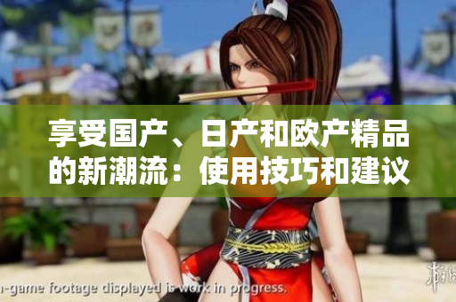 享受國(guó)產(chǎn)、日產(chǎn)和歐產(chǎn)精品的新潮流：使用技巧和建議