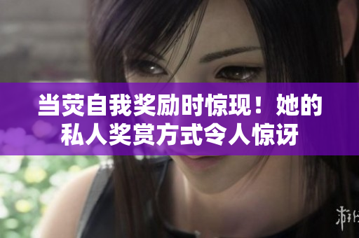 當(dāng)熒自我獎勵時驚現(xiàn)！她的私人獎賞方式令人驚訝