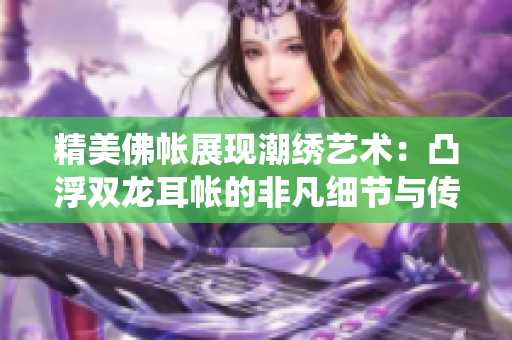 精美佛帳展現(xiàn)潮繡藝術：凸浮雙龍耳帳的非凡細節(jié)與傳統(tǒng)技藝的絕妙融合