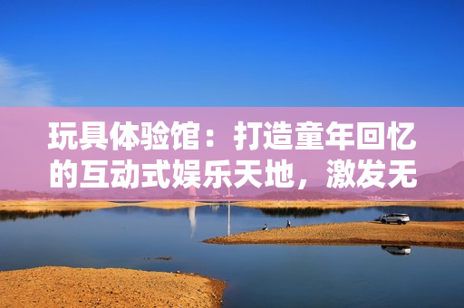 玩具體驗(yàn)館：打造童年回憶的互動(dòng)式娛樂(lè)天地，激發(fā)無(wú)限創(chuàng)意與樂(lè)趣