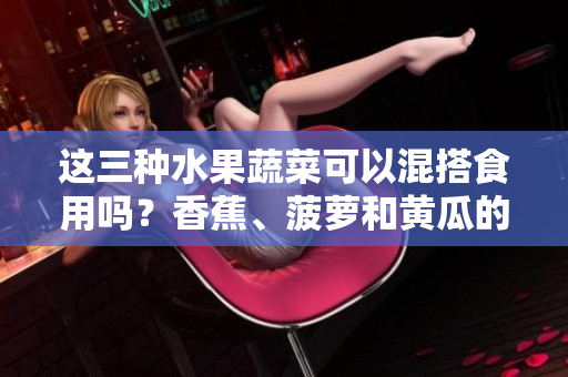 這三種水果蔬菜可以混搭食用嗎？香蕉、菠蘿和黃瓜的餐桌新組合