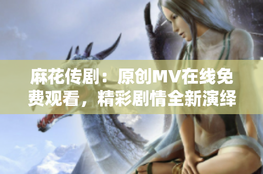 麻花傳?。涸瓌?chuàng)MV在線免費(fèi)觀看，精彩劇情全新演繹