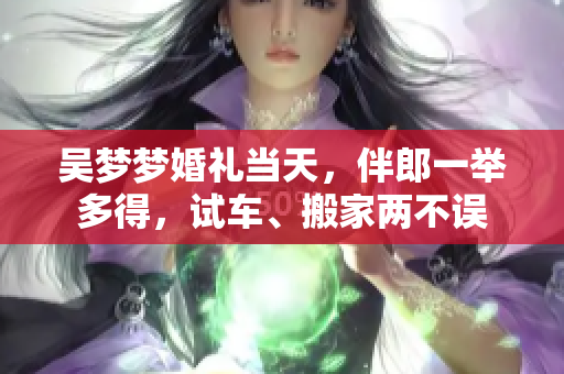 吳夢夢婚禮當(dāng)天，伴郎一舉多得，試車、搬家兩不誤