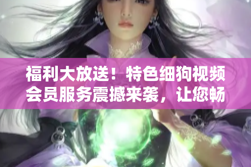 福利大放送！特色細(xì)狗視頻會(huì)員服務(wù)震撼來(lái)襲，讓您暢享高清精彩內(nèi)容