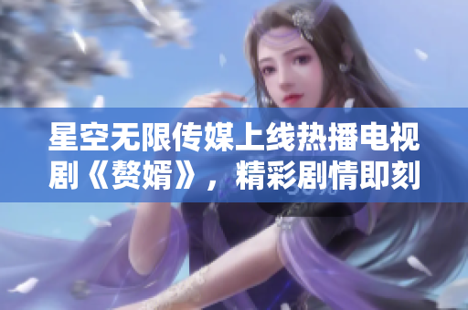 星空無限傳媒上線熱播電視劇《贅婿》，精彩劇情即刻觀看