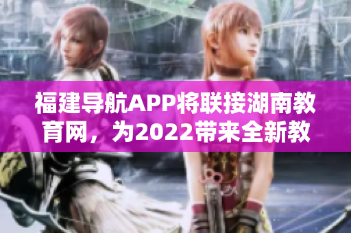 福建導(dǎo)航APP將聯(lián)接湖南教育網(wǎng)，為2022帶來(lái)全新教育體驗(yàn)