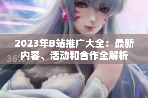2023年B站推廣大全：最新內(nèi)容、活動(dòng)和合作全解析